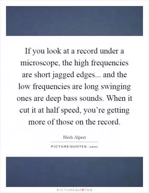 If you look at a record under a microscope, the high frequencies are short jagged edges... and the low frequencies are long swinging ones are deep bass sounds. When it cut it at half speed, you’re getting more of those on the record Picture Quote #1