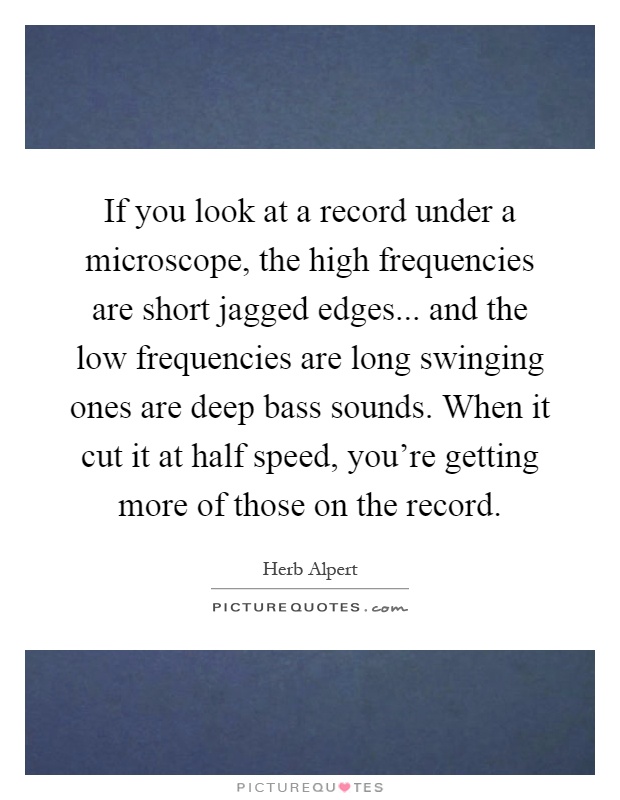 If you look at a record under a microscope, the high frequencies are short jagged edges... and the low frequencies are long swinging ones are deep bass sounds. When it cut it at half speed, you're getting more of those on the record Picture Quote #1