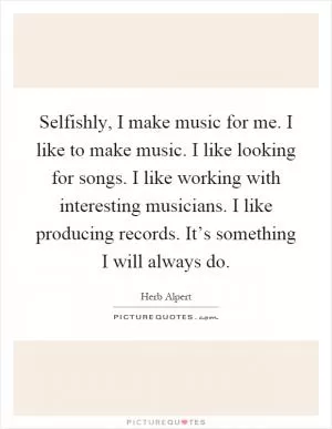Selfishly, I make music for me. I like to make music. I like looking for songs. I like working with interesting musicians. I like producing records. It’s something I will always do Picture Quote #1