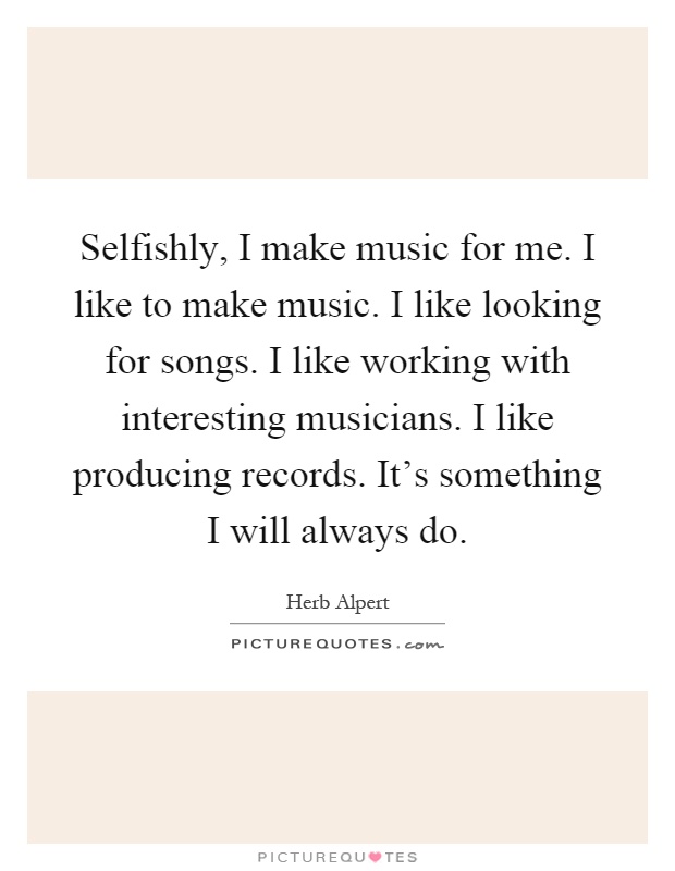 Selfishly, I make music for me. I like to make music. I like looking for songs. I like working with interesting musicians. I like producing records. It's something I will always do Picture Quote #1