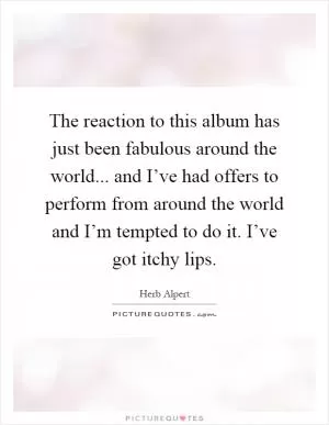 The reaction to this album has just been fabulous around the world... and I’ve had offers to perform from around the world and I’m tempted to do it. I’ve got itchy lips Picture Quote #1