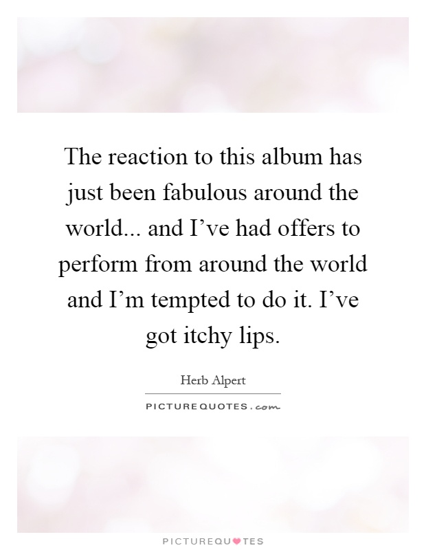 The reaction to this album has just been fabulous around the world... and I've had offers to perform from around the world and I'm tempted to do it. I've got itchy lips Picture Quote #1
