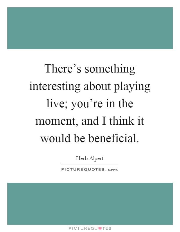 There's something interesting about playing live; you're in the moment, and I think it would be beneficial Picture Quote #1