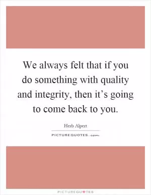 We always felt that if you do something with quality and integrity, then it’s going to come back to you Picture Quote #1