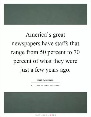 America’s great newspapers have staffs that range from 50 percent to 70 percent of what they were just a few years ago Picture Quote #1