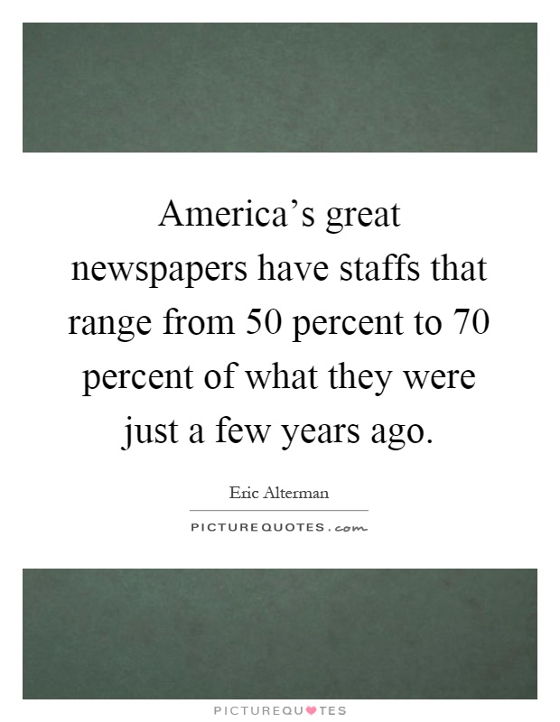 America's great newspapers have staffs that range from 50 percent to 70 percent of what they were just a few years ago Picture Quote #1