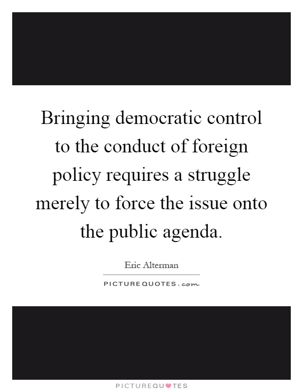 Bringing democratic control to the conduct of foreign policy requires a struggle merely to force the issue onto the public agenda Picture Quote #1