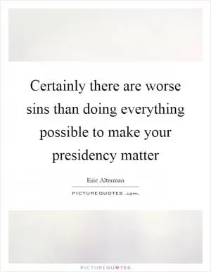 Certainly there are worse sins than doing everything possible to make your presidency matter Picture Quote #1