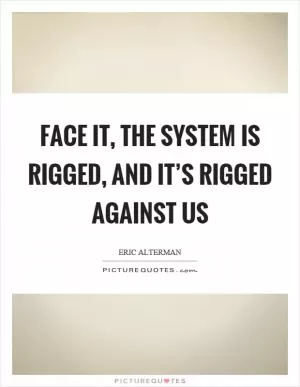 Face it, the system is rigged, and it’s rigged against us Picture Quote #1