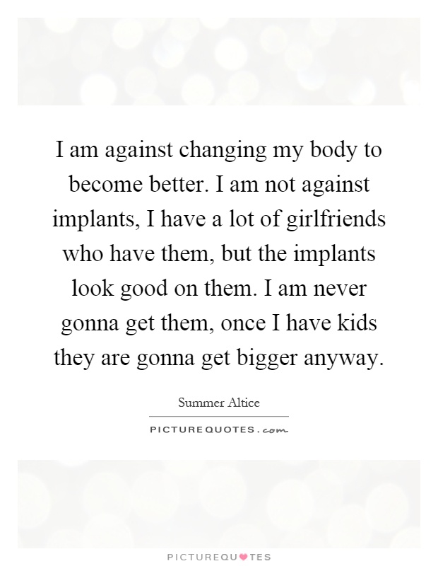 I am against changing my body to become better. I am not against implants, I have a lot of girlfriends who have them, but the implants look good on them. I am never gonna get them, once I have kids they are gonna get bigger anyway Picture Quote #1