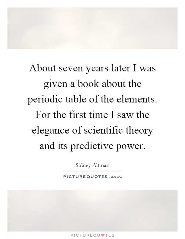 About seven years later I was given a book about the periodic table of the elements. For the first time I saw the elegance of scientific theory and its predictive power Picture Quote #1