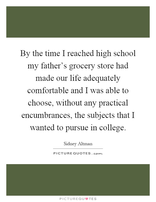 By the time I reached high school my father's grocery store had made our life adequately comfortable and I was able to choose, without any practical encumbrances, the subjects that I wanted to pursue in college Picture Quote #1