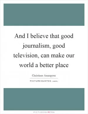 And I believe that good journalism, good television, can make our world a better place Picture Quote #1