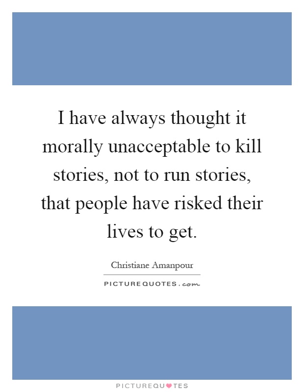 I have always thought it morally unacceptable to kill stories, not to run stories, that people have risked their lives to get Picture Quote #1