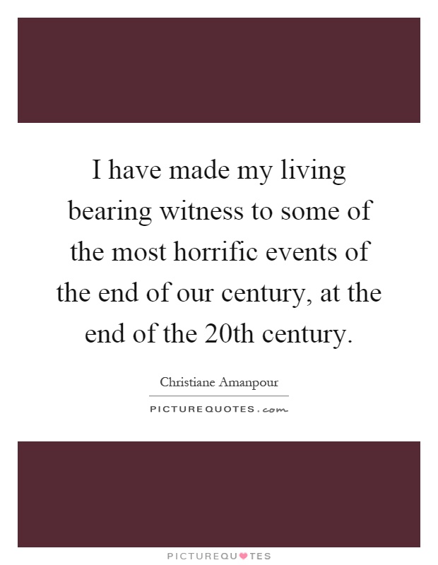 I have made my living bearing witness to some of the most horrific events of the end of our century, at the end of the 20th century Picture Quote #1