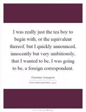 I was really just the tea boy to begin with, or the equivalent thereof, but I quickly announced, innocently but very ambitiously, that I wanted to be, I was going to be, a foreign correspondent Picture Quote #1