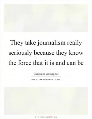 They take journalism really seriously because they know the force that it is and can be Picture Quote #1