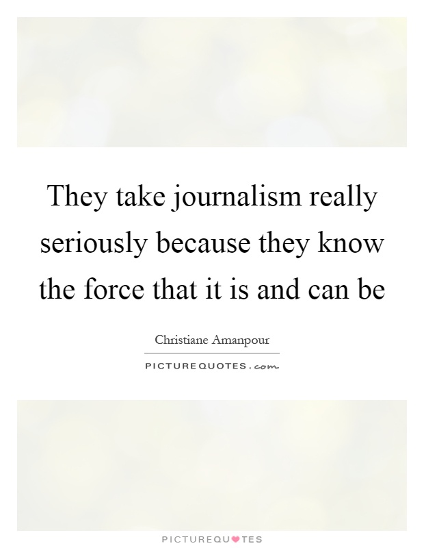 They take journalism really seriously because they know the force that it is and can be Picture Quote #1