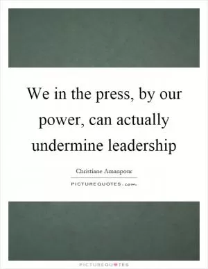 We in the press, by our power, can actually undermine leadership Picture Quote #1