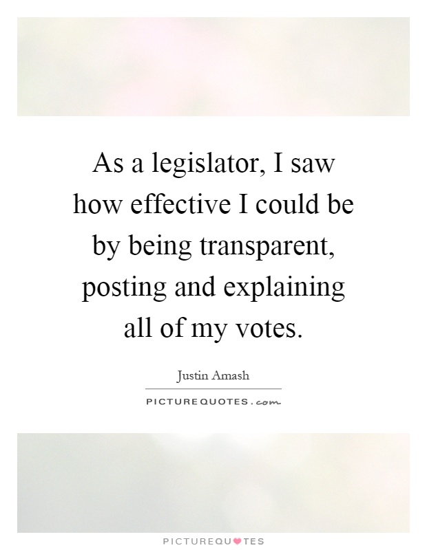 As a legislator, I saw how effective I could be by being transparent, posting and explaining all of my votes Picture Quote #1