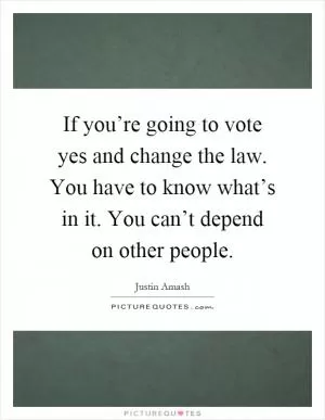 If you’re going to vote yes and change the law. You have to know what’s in it. You can’t depend on other people Picture Quote #1