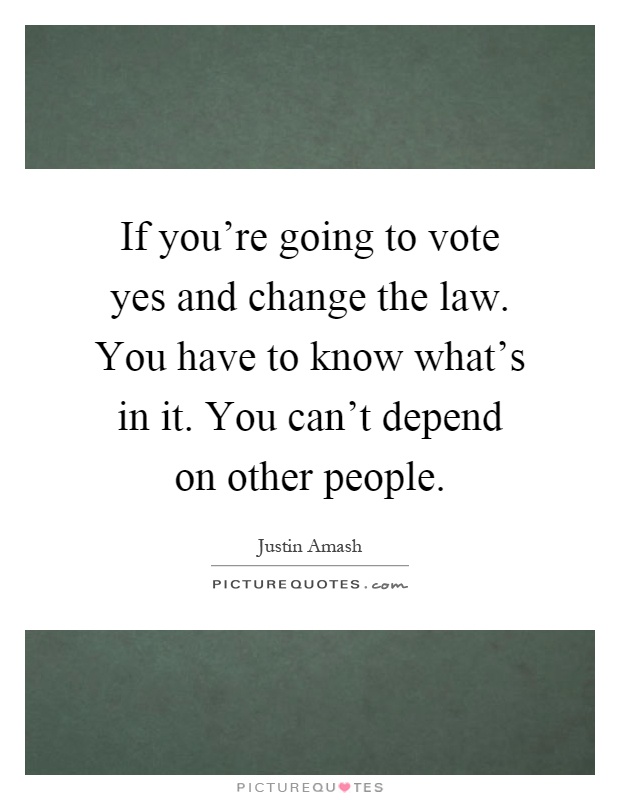 If you're going to vote yes and change the law. You have to know what's in it. You can't depend on other people Picture Quote #1
