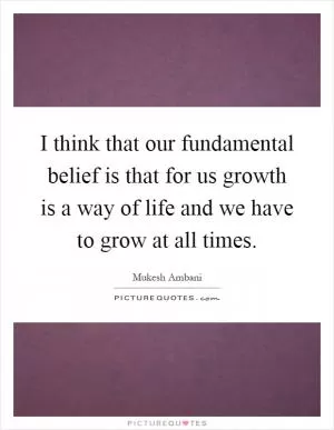 I think that our fundamental belief is that for us growth is a way of life and we have to grow at all times Picture Quote #1