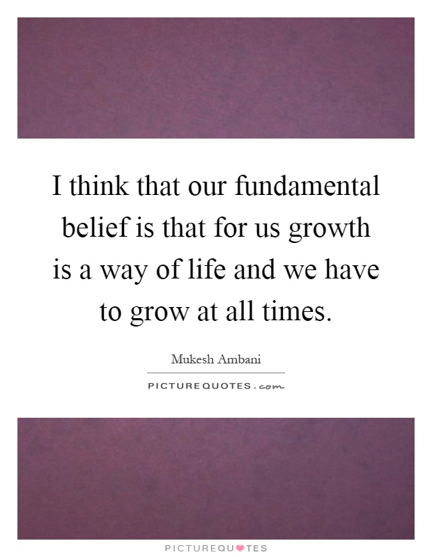 I think that our fundamental belief is that for us growth is a way of life and we have to grow at all times Picture Quote #1