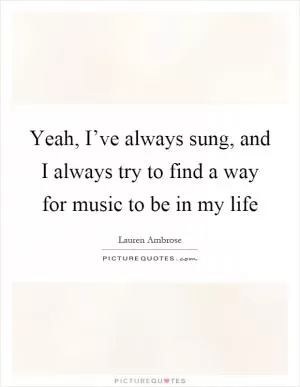 Yeah, I’ve always sung, and I always try to find a way for music to be in my life Picture Quote #1