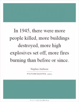 In 1945, there were more people killed, more buildings destroyed, more high explosives set off, more fires burning than before or since Picture Quote #1