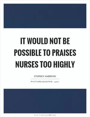 It would not be possible to praises nurses too highly Picture Quote #1