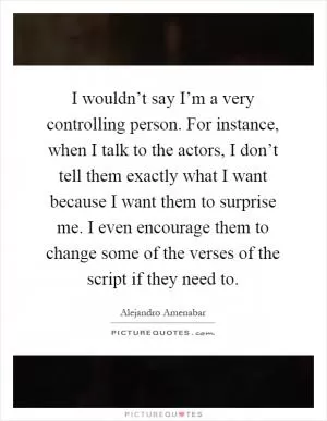 I wouldn’t say I’m a very controlling person. For instance, when I talk to the actors, I don’t tell them exactly what I want because I want them to surprise me. I even encourage them to change some of the verses of the script if they need to Picture Quote #1