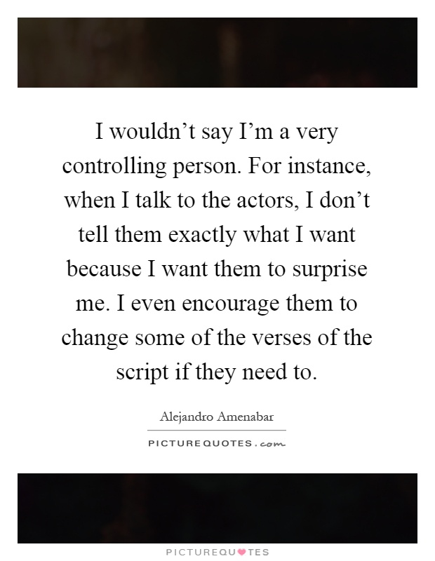 I wouldn't say I'm a very controlling person. For instance, when I talk to the actors, I don't tell them exactly what I want because I want them to surprise me. I even encourage them to change some of the verses of the script if they need to Picture Quote #1