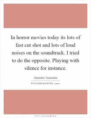 In horror movies today its lots of fast cut shot and lots of loud noises on the soundtrack. I tried to do the opposite. Playing with silence for instance Picture Quote #1