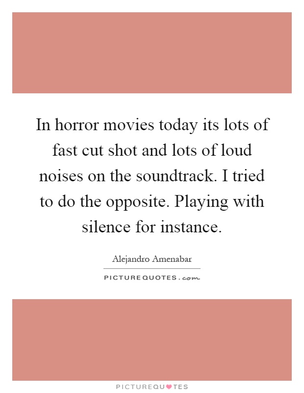 In horror movies today its lots of fast cut shot and lots of loud noises on the soundtrack. I tried to do the opposite. Playing with silence for instance Picture Quote #1