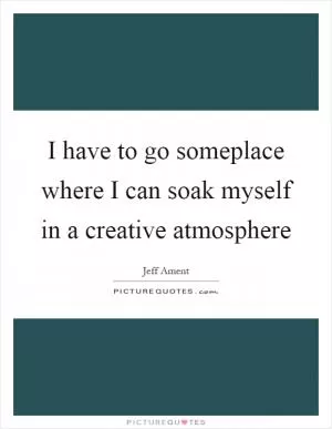 I have to go someplace where I can soak myself in a creative atmosphere Picture Quote #1