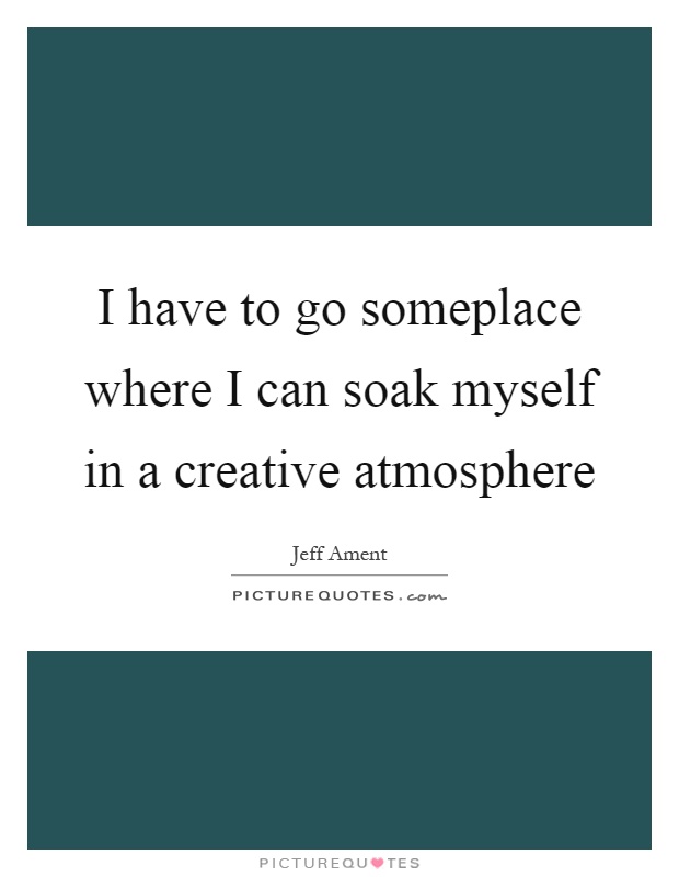 I have to go someplace where I can soak myself in a creative atmosphere Picture Quote #1