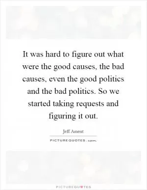 It was hard to figure out what were the good causes, the bad causes, even the good politics and the bad politics. So we started taking requests and figuring it out Picture Quote #1