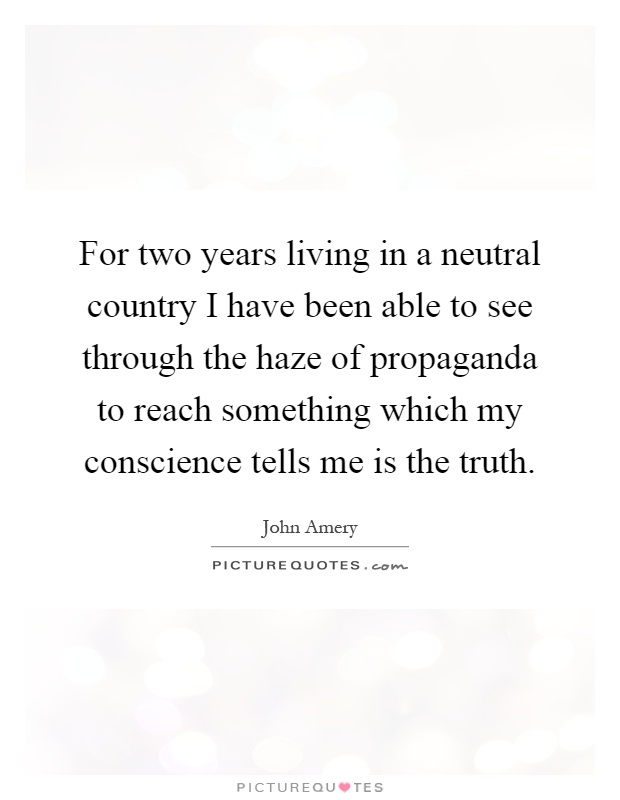 For two years living in a neutral country I have been able to see through the haze of propaganda to reach something which my conscience tells me is the truth Picture Quote #1