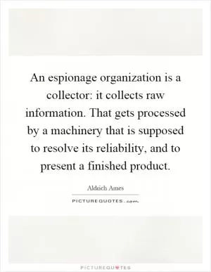 An espionage organization is a collector: it collects raw information. That gets processed by a machinery that is supposed to resolve its reliability, and to present a finished product Picture Quote #1