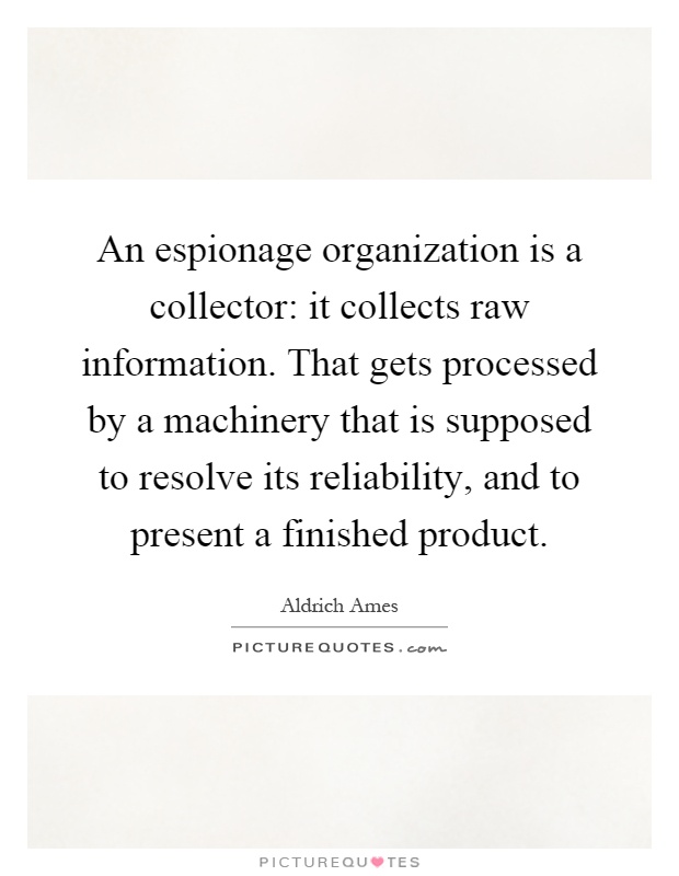 An espionage organization is a collector: it collects raw information. That gets processed by a machinery that is supposed to resolve its reliability, and to present a finished product Picture Quote #1