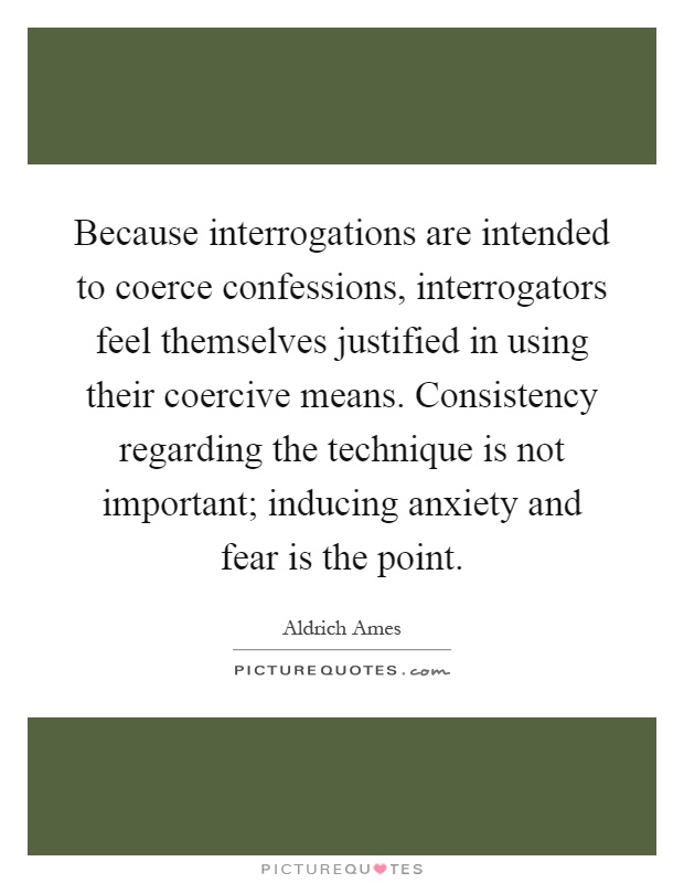 Because interrogations are intended to coerce confessions, interrogators feel themselves justified in using their coercive means. Consistency regarding the technique is not important; inducing anxiety and fear is the point Picture Quote #1