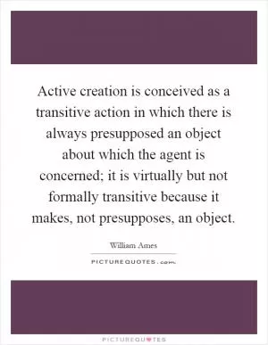 Active creation is conceived as a transitive action in which there is always presupposed an object about which the agent is concerned; it is virtually but not formally transitive because it makes, not presupposes, an object Picture Quote #1