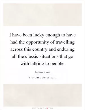 I have been lucky enough to have had the opportunity of travelling across this country and enduring all the classic situations that go with talking to people Picture Quote #1