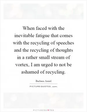 When faced with the inevitable fatigue that comes with the recycling of speeches and the recycling of thoughts in a rather small stream of vortex, I am urged to not be ashamed of recycling Picture Quote #1