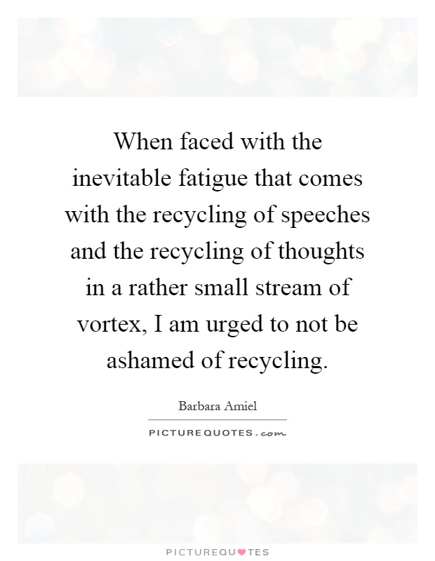 When faced with the inevitable fatigue that comes with the recycling of speeches and the recycling of thoughts in a rather small stream of vortex, I am urged to not be ashamed of recycling Picture Quote #1