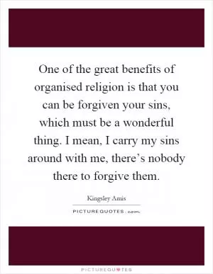 One of the great benefits of organised religion is that you can be forgiven your sins, which must be a wonderful thing. I mean, I carry my sins around with me, there’s nobody there to forgive them Picture Quote #1