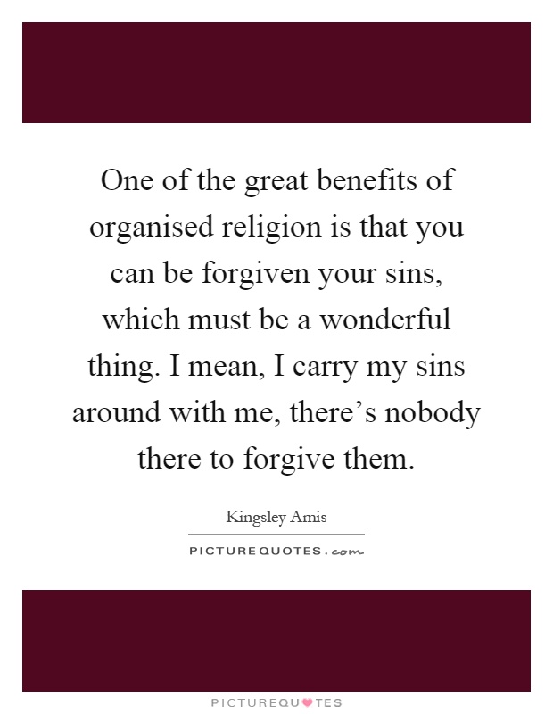 One of the great benefits of organised religion is that you can be forgiven your sins, which must be a wonderful thing. I mean, I carry my sins around with me, there's nobody there to forgive them Picture Quote #1