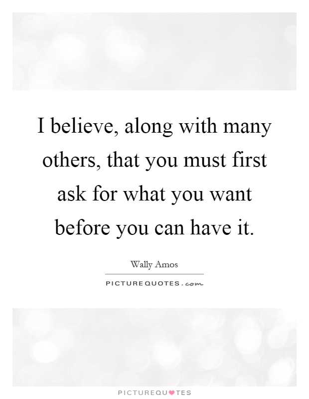 I believe, along with many others, that you must first ask for what you want before you can have it Picture Quote #1
