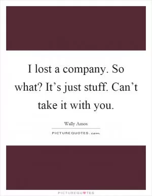 I lost a company. So what? It’s just stuff. Can’t take it with you Picture Quote #1